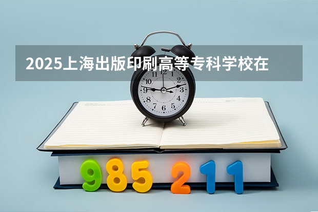 2025上海出版印刷高等专科学校在四川招生计划预测