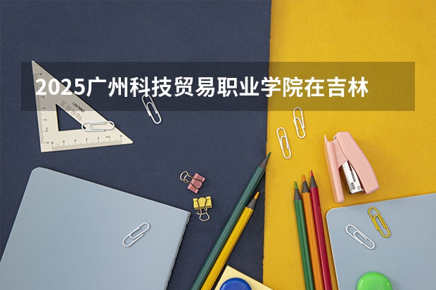 2025广州科技贸易职业学院在吉林招生计划预测