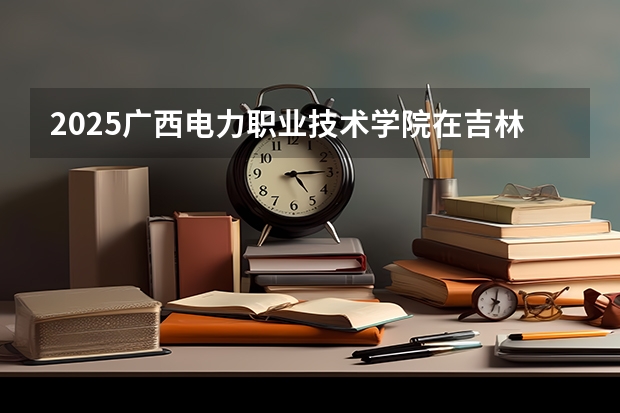 2025广西电力职业技术学院在吉林招生计划预测