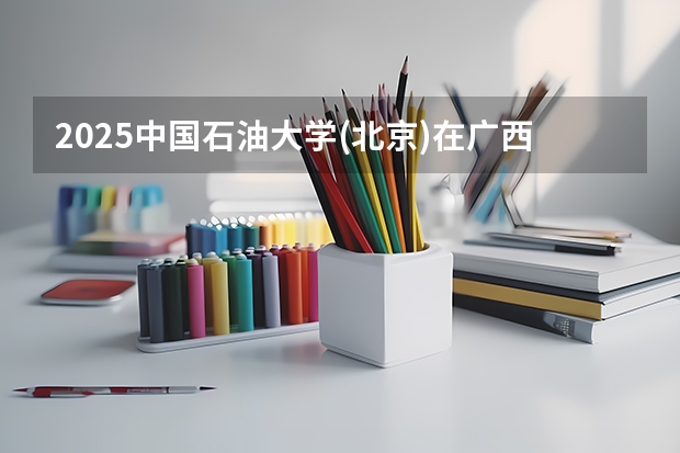 2025中国石油大学(北京)在广西招生计划预测