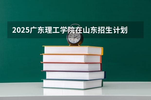 2025广东理工学院在山东招生计划预测