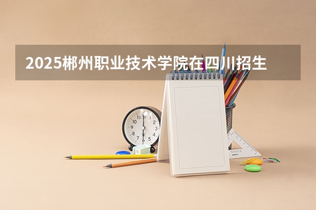 2025郴州职业技术学院在四川招生计划预测