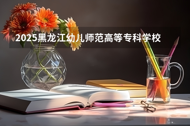 2025黑龙江幼儿师范高等专科学校在江西招生计划预测