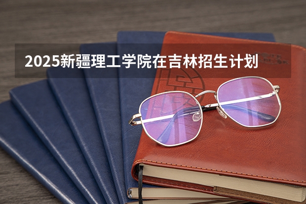 2025新疆理工学院在吉林招生计划预测