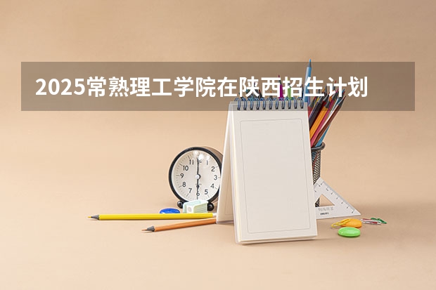 2025常熟理工学院在陕西招生计划预测