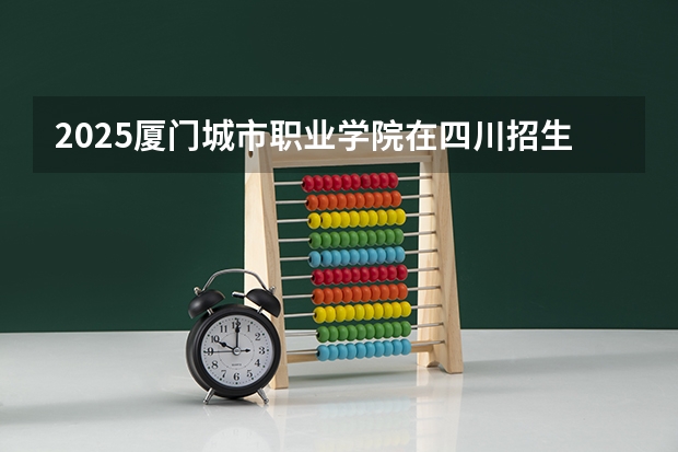 2025厦门城市职业学院在四川招生计划预测