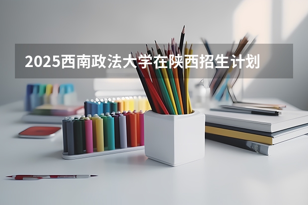 2025西南政法大学在陕西招生计划预测