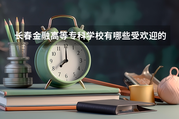 长春金融高等专科学校有哪些受欢迎的专业？