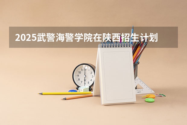 2025武警海警学院在陕西招生计划预测