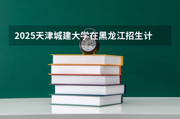 2025天津城建大学在黑龙江招生计划预测