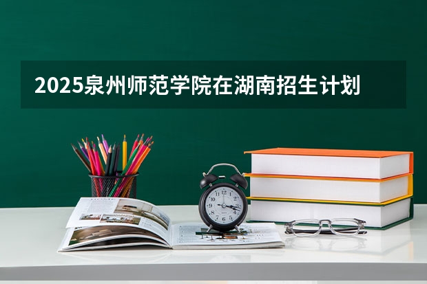 2025泉州师范学院在湖南招生计划预测