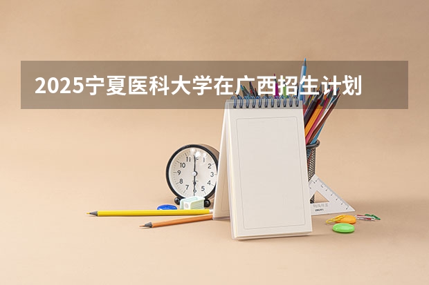 2025宁夏医科大学在广西招生计划预测