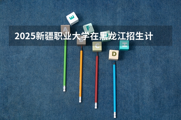 2025新疆职业大学在黑龙江招生计划预测
