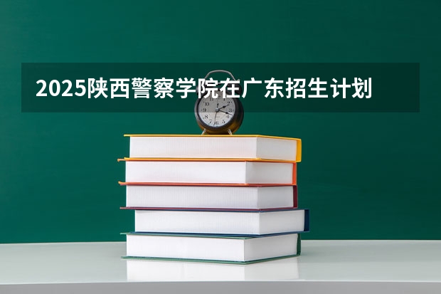 2025陕西警察学院在广东招生计划预测