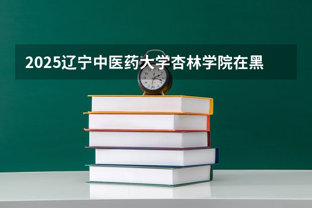 2025辽宁中医药大学杏林学院在黑龙江招生计划预测