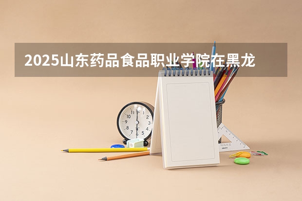 2025山东药品食品职业学院在黑龙江招生计划预测