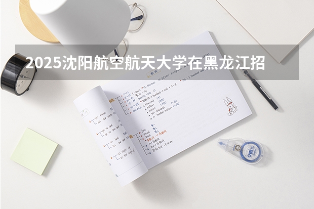 2025沈阳航空航天大学在黑龙江招生计划预测