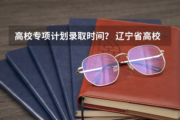 高校专项计划录取时间？ 辽宁省高校专项计划录取时间