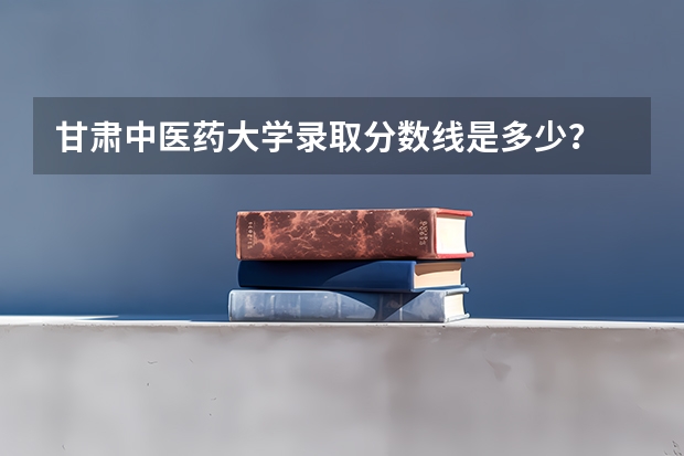 甘肃中医药大学录取分数线是多少？