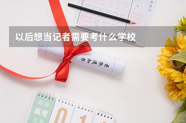 以后想当记者需要考什么学校