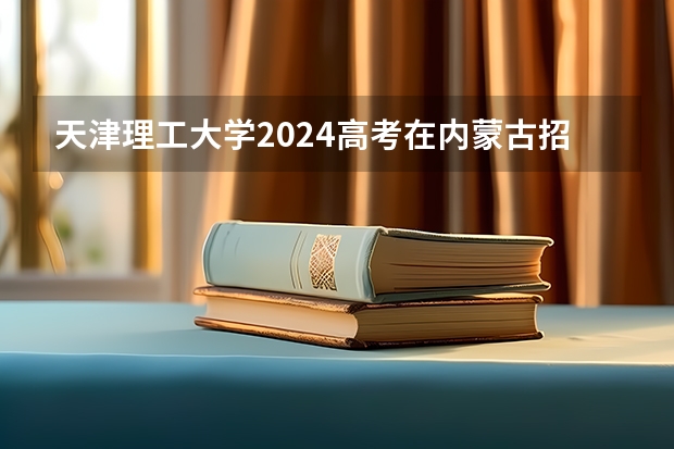 天津理工大学2024高考在内蒙古招生计划介绍