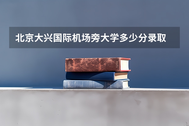 北京大兴国际机场旁大学多少分录取