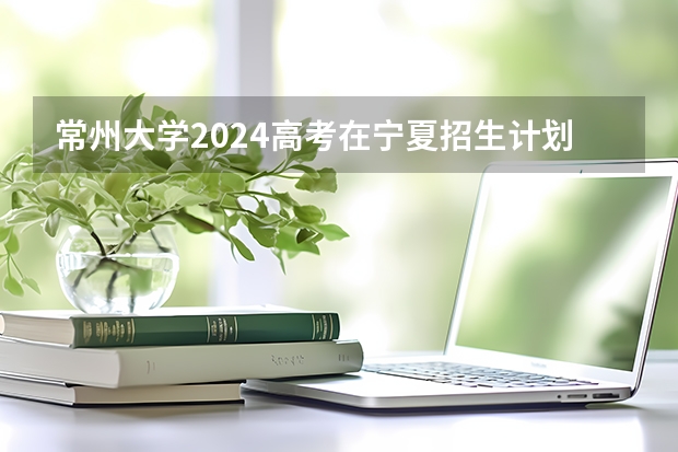 常州大学2024高考在宁夏招生计划介绍