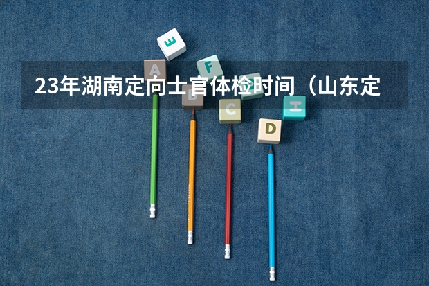 23年湖南定向士官体检时间（山东定向士官体检时间）