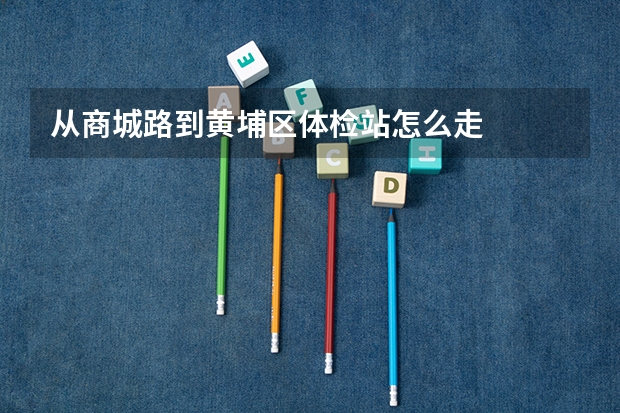 从商城路到黄埔区体检站怎么走