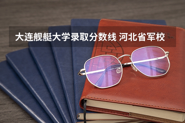 大连舰艇大学录取分数线 河北省军校录取分数线