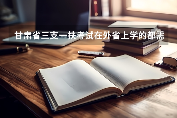甘肃省三支一扶考试在外省上学的都需要准备哪些证明，具体一些，谢谢啦