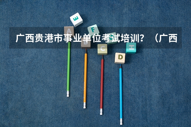 广西贵港市事业单位考试培训？（广西贵港市事业单位招聘考试报名时间及考试时间）