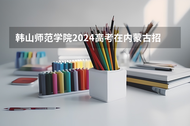 韩山师范学院2024高考在内蒙古招生计划介绍