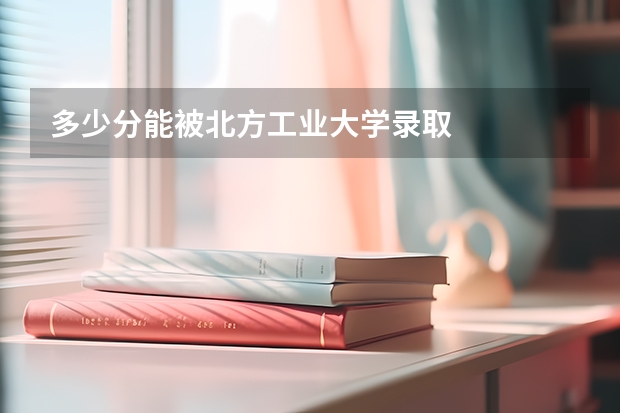 多少分能被北方工业大学录取