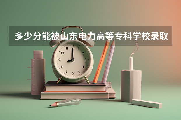 多少分能被山东电力高等专科学校录取