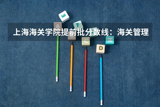 上海海关学院提前批分数线：海关管理女生最低552，入关率约85% 安徽6所师范大学录取线超多所985