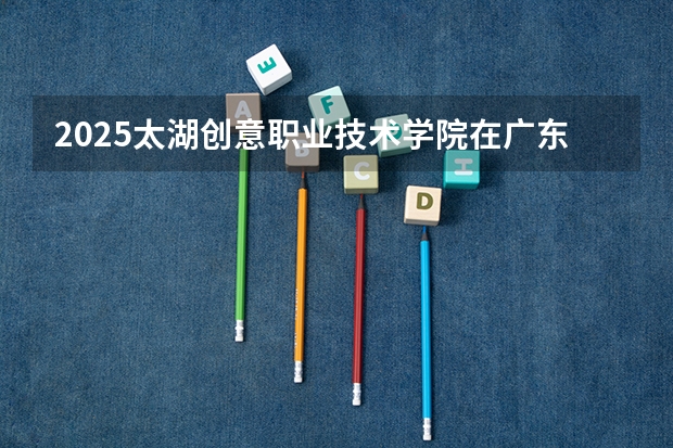 2025太湖创意职业技术学院在广东招生计划