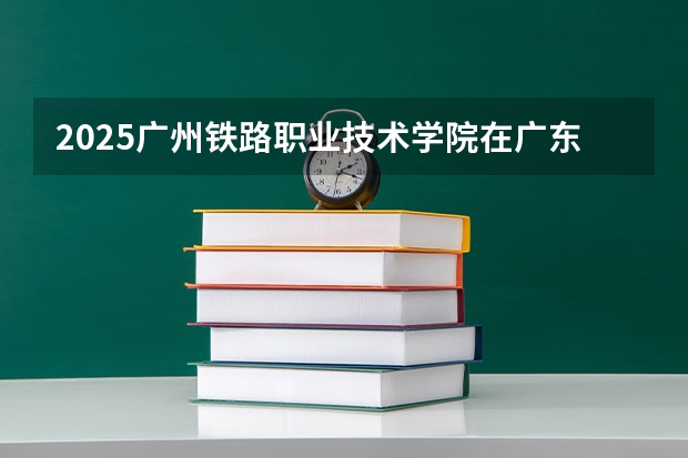2025广州铁路职业技术学院在广东招生计划