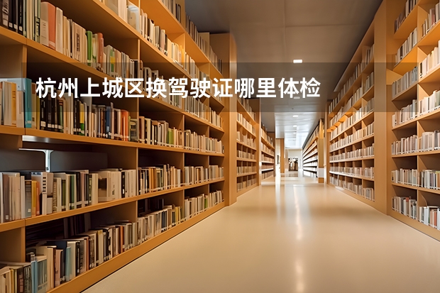 杭州上城区换驾驶证哪里体检