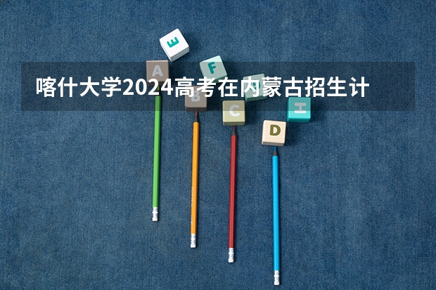 喀什大学2024高考在内蒙古招生计划介绍