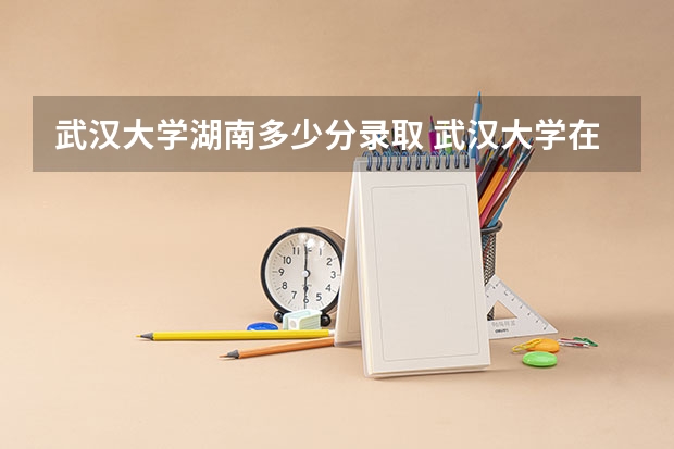 武汉大学湖南多少分录取 武汉大学在湖南录取位次