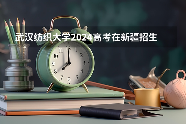 武汉纺织大学2024高考在新疆招生计划介绍