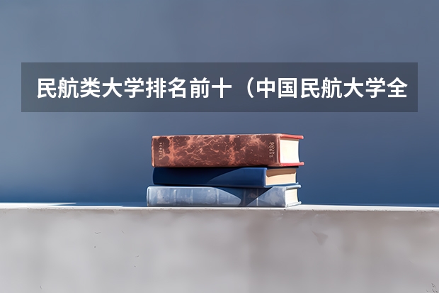 民航类大学排名前十（中国民航大学全国排名）