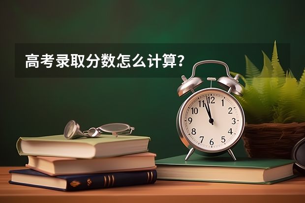 高考录取分数怎么计算？