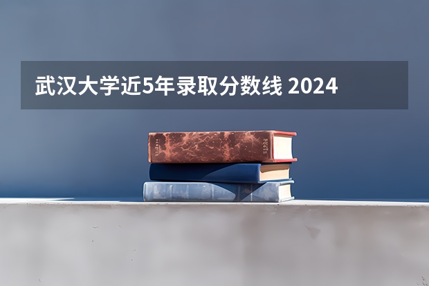 武汉大学近5年录取分数线 2024武汉大学各专业录取分数线