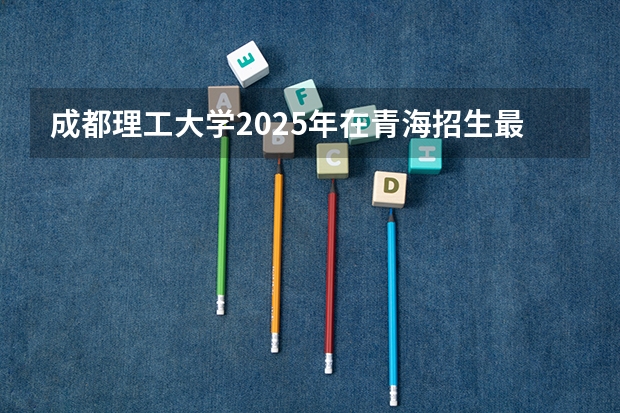 成都理工大学2025年在青海招生最低位次（青海大学投档线2025）