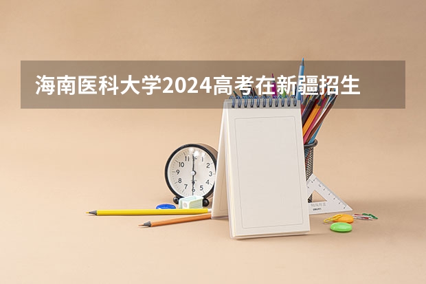 海南医科大学2024高考在新疆招生计划介绍