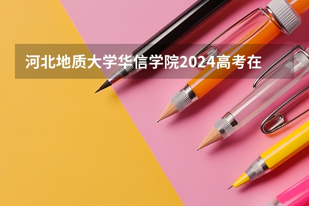 河北地质大学华信学院2024高考在内蒙古招生计划介绍