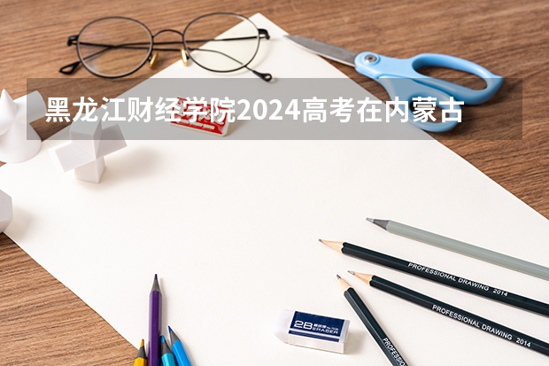 黑龙江财经学院2024高考在内蒙古招生计划介绍