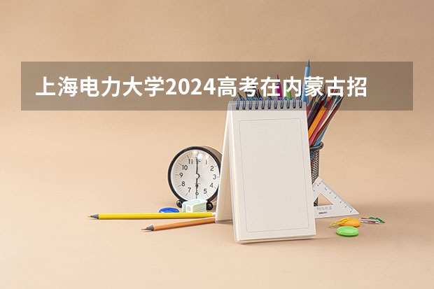上海电力大学2024高考在内蒙古招生计划介绍